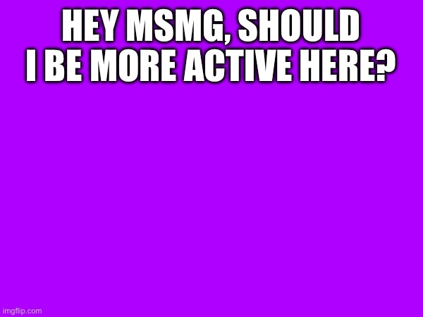 HEY MSMG, SHOULD I BE MORE ACTIVE HERE? | image tagged in e,eh | made w/ Imgflip meme maker