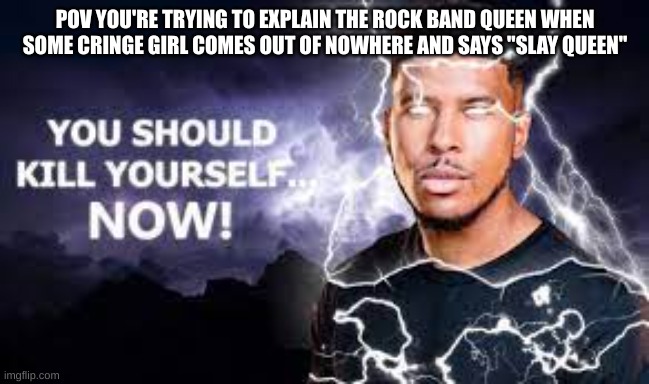 You Should Kill Yourself NOW! | POV YOU'RE TRYING TO EXPLAIN THE ROCK BAND QUEEN WHEN SOME CRINGE GIRL COMES OUT OF NOWHERE AND SAYS "SLAY QUEEN" | image tagged in you should kill yourself now | made w/ Imgflip meme maker