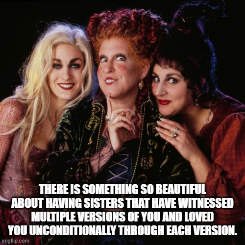 Sisters! Come along! | THERE IS SOMETHING SO BEAUTIFUL ABOUT HAVING SISTERS THAT HAVE WITNESSED MULTIPLE VERSIONS OF YOU AND LOVED YOU UNCONDITIONALLY THROUGH EACH VERSION. | image tagged in hocus pocus,sisters | made w/ Imgflip meme maker