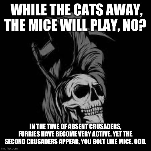 (Note from Chien-pao: what?) | WHILE THE CATS AWAY, THE MICE WILL PLAY, NO? IN THE TIME OF ABSENT CRUSADERS, FURRIES HAVE BECOME VERY ACTIVE. YET THE SECOND CRUSADERS APPEAR, YOU BOLT LIKE MICE. ODD. | image tagged in lone's template | made w/ Imgflip meme maker