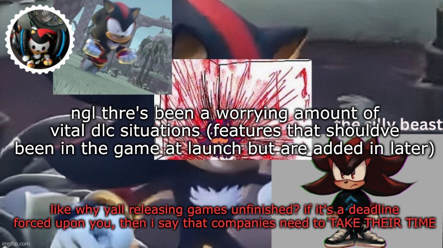 i don't feel like i worded this properly but ah well | ngl thre's been a worrying amount of vital dlc situations (features that shouldve been in the game at launch but are added in later); like why yall releasing games unfinished? if it's a deadline forced upon you, then i say that companies need to TAKE THEIR TIME | image tagged in drm's silly beast temp | made w/ Imgflip meme maker