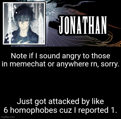 Like they tryna find my ip and shi cause of it | Note if I sound angry to those in memechat or anywhere rn, sorry. Just got attacked by like 6 homophobes cuz I reported 1. | image tagged in jonathan's xvth template | made w/ Imgflip meme maker