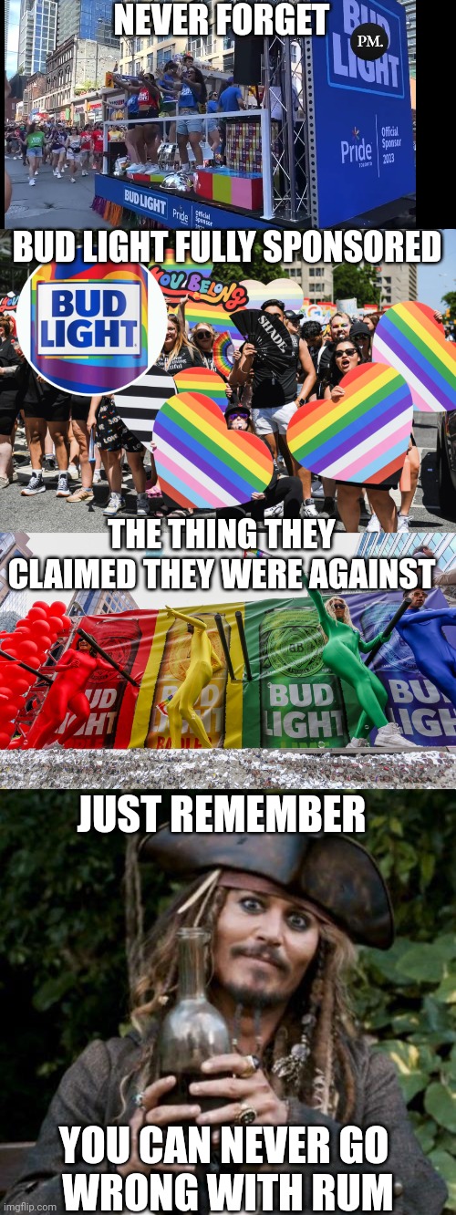 I NEVER LIKED BEER ANYWAYS | NEVER FORGET; BUD LIGHT FULLY SPONSORED; THE THING THEY CLAIMED THEY WERE AGAINST; JUST REMEMBER; YOU CAN NEVER GO 
WRONG WITH RUM | image tagged in jack sparrow with rum,bud light,lgbtq,politics,rum | made w/ Imgflip meme maker