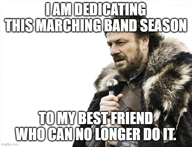 Brace Yourselves X is Coming | I AM DEDICATING THIS MARCHING BAND SEASON; TO MY BEST FRIEND WHO CAN NO LONGER DO IT. | image tagged in memes,brace yourselves x is coming | made w/ Imgflip meme maker