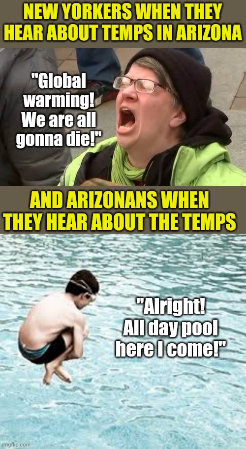 Dems are desperate enough to start using the 110+ temps that ALWAYS occur in AZ as proof of their climate delusion? Yeppers! | NEW YORKERS WHEN THEY HEAR ABOUT TEMPS IN ARIZONA; "Global warming! We are all gonna die!"; AND ARIZONANS WHEN THEY HEAR ABOUT THE TEMPS; "Alright! All day pool here I come!" | image tagged in democrats,delusional,biden,hypocrisy,elections,liberals | made w/ Imgflip meme maker