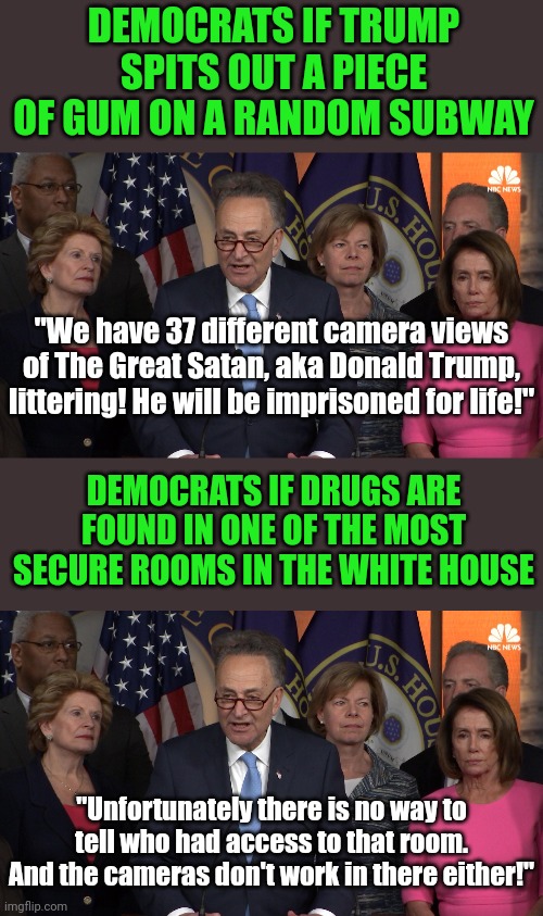 Dems know every time and date Trump farted in Church. But can't figure out who brought dope into a heavily guarded room? Sure! | DEMOCRATS IF TRUMP SPITS OUT A PIECE OF GUM ON A RANDOM SUBWAY; "We have 37 different camera views of The Great Satan, aka Donald Trump, littering! He will be imprisoned for life!"; DEMOCRATS IF DRUGS ARE FOUND IN ONE OF THE MOST SECURE ROOMS IN THE WHITE HOUSE; "Unfortunately there is no way to tell who had access to that room. And the cameras don't work in there either!" | image tagged in democrat congressmen,white house,liars,liberal hypocrisy,unbelievable,joe biden | made w/ Imgflip meme maker