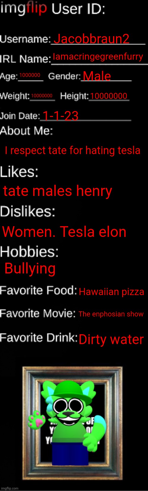 Bandus id card but unthrowable and unbreakable and locked inside bandus wallet | Jacobbraun2; Iamacringegreenfurry; 1000000; Male; 10000000; 10000000; 1-1-23; I respect tate for hating tesla; tate males henry; Women. Tesla elon; Bullying; Hawaiian pizza; The enphosian show; Dirty water | image tagged in imgflip id card | made w/ Imgflip meme maker