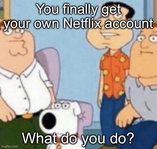 wow bro | You finally get your own Netflix account; What do you do? | image tagged in wow bro | made w/ Imgflip meme maker