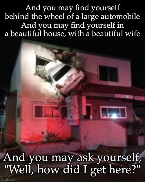 Beautiful | And you may find yourself behind the wheel of a large automobile
And you may find yourself in a beautiful house, with a beautiful wife; And you may ask yourself, "Well, how did I get here?" | image tagged in car crash upper floor,car,house,wife | made w/ Imgflip meme maker