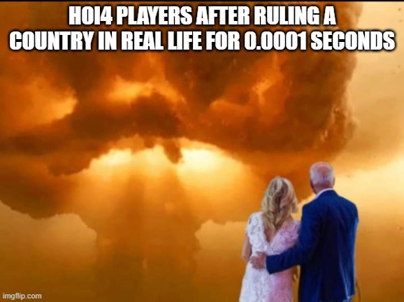 random irl ruling hoi4 leader | HOI4 PLAYERS AFTER RULING A COUNTRY IN REAL LIFE FOR 0.0001 SECONDS | image tagged in bidens nuclear war ww3,memes | made w/ Imgflip meme maker