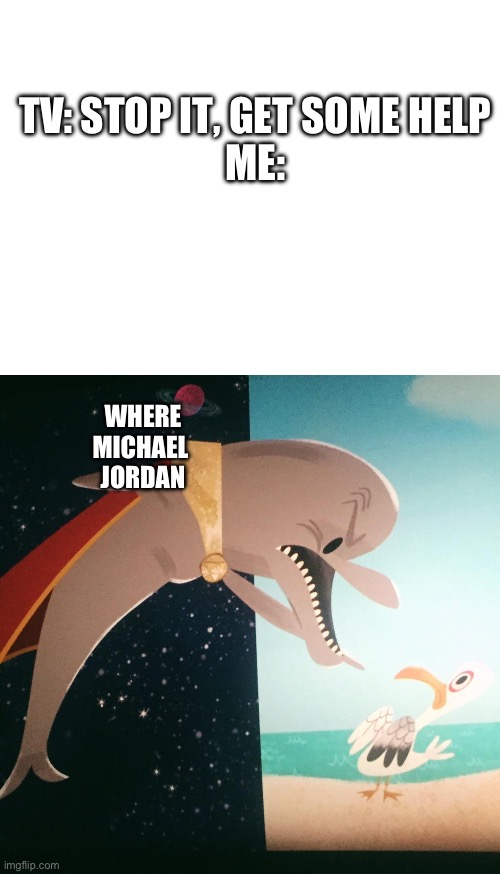 TV: STOP IT, GET SOME HELP
ME:; WHERE
MICHAEL 
JORDAN | image tagged in where fish blank | made w/ Imgflip meme maker