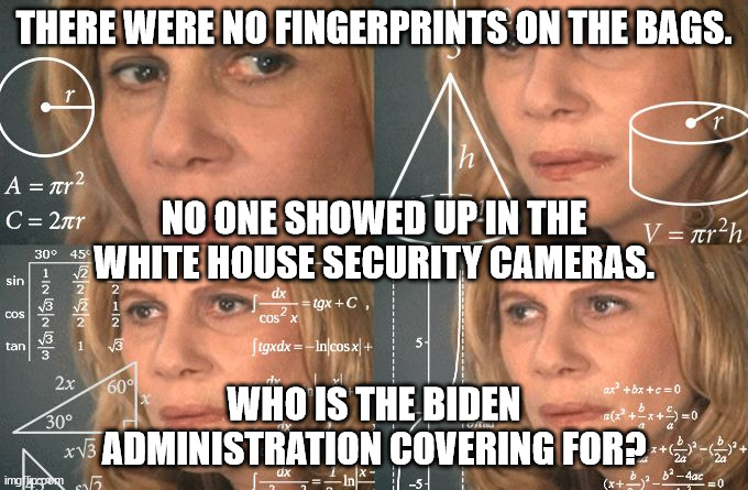 Could it be Hunter's?  Perhaps Joe's? | THERE WERE NO FINGERPRINTS ON THE BAGS. NO ONE SHOWED UP IN THE WHITE HOUSE SECURITY CAMERAS. WHO IS THE BIDEN ADMINISTRATION COVERING FOR? | image tagged in white house coverup,where is the transparency | made w/ Imgflip meme maker