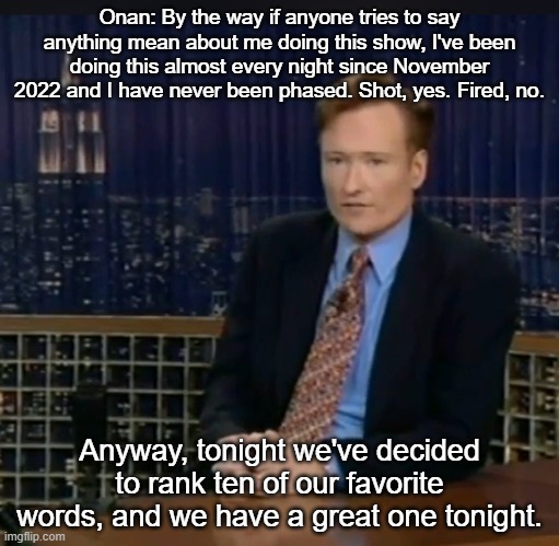 Onan: By the way if anyone tries to say anything mean about me doing this show, I've been doing this almost every night since November 2022 and I have never been phased. Shot, yes. Fired, no. Anyway, tonight we've decided to rank ten of our favorite words, and we have a great one tonight. | made w/ Imgflip meme maker