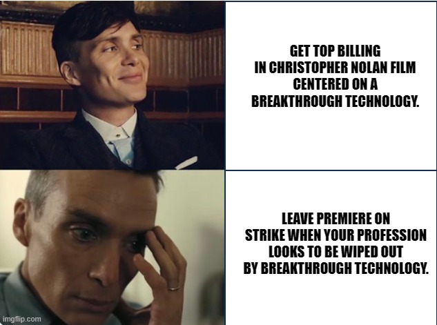 Oppenheimer | GET TOP BILLING IN CHRISTOPHER NOLAN FILM
CENTERED ON A BREAKTHROUGH TECHNOLOGY. LEAVE PREMIERE ON STRIKE WHEN YOUR PROFESSION LOOKS TO BE WIPED OUT BY BREAKTHROUGH TECHNOLOGY. | image tagged in cillian,murphy,oppenheimer,ai | made w/ Imgflip meme maker