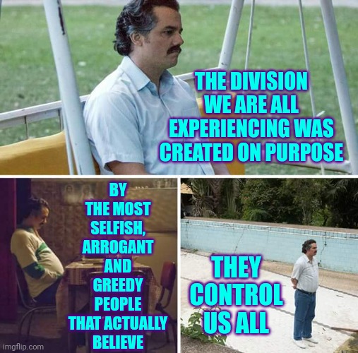Federalist Manufactured Chaos | THE DIVISION WE ARE ALL EXPERIENCING WAS CREATED ON PURPOSE; BY THE MOST SELFISH, ARROGANT AND GREEDY PEOPLE
THAT ACTUALLY BELIEVE; THEY CONTROL US ALL | image tagged in memes,sad pablo escobar,scumbag republicans,scumbag trump,scumbag federalists,liars cheats and thieves | made w/ Imgflip meme maker