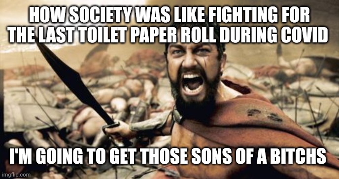 Glad it's over | HOW SOCIETY WAS LIKE FIGHTING FOR THE LAST TOILET PAPER ROLL DURING COVID; I'M GOING TO GET THOSE SONS OF A BITCHS | image tagged in memes,sparta leonidas,covid-19,covid memes,fighting for last toilet paper roll | made w/ Imgflip meme maker