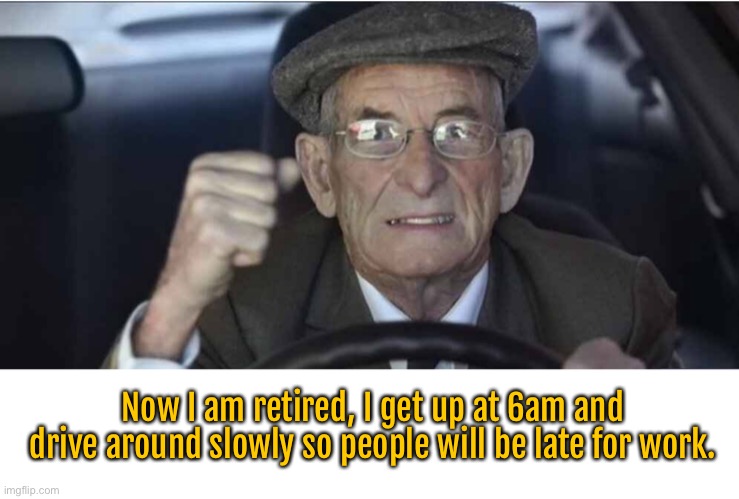 Causing people to be late | Now I am retired, I get up at 6am and drive around slowly so people will be late for work. | image tagged in old man driving,gets up early,making others lat for work,old c nt | made w/ Imgflip meme maker