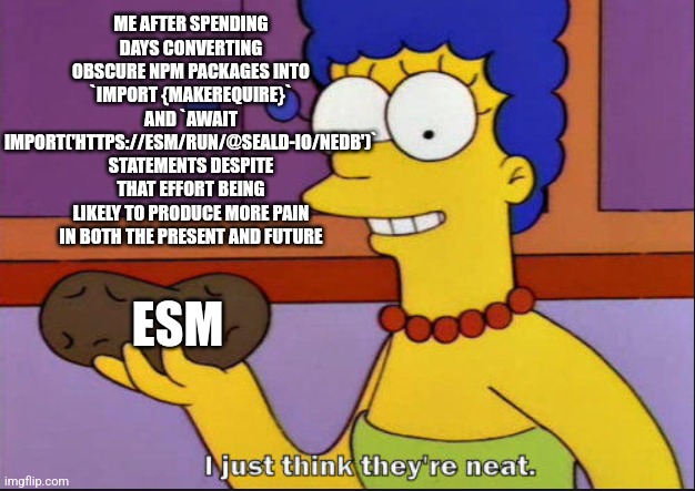 I just think they're neat | ME AFTER SPENDING DAYS CONVERTING OBSCURE NPM PACKAGES INTO `IMPORT {MAKEREQUIRE}` AND `AWAIT IMPORT('HTTPS://ESM/RUN/@SEALD-IO/NEDB')` STATEMENTS DESPITE THAT EFFORT BEING LIKELY TO PRODUCE MORE PAIN IN BOTH THE PRESENT AND FUTURE; ESM | image tagged in i just think they're neat | made w/ Imgflip meme maker