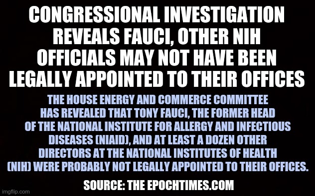 FAUCI and NIH in the spotlight | CONGRESSIONAL INVESTIGATION REVEALS FAUCI, OTHER NIH OFFICIALS MAY NOT HAVE BEEN LEGALLY APPOINTED TO THEIR OFFICES; THE HOUSE ENERGY AND COMMERCE COMMITTEE HAS REVEALED THAT TONY FAUCI, THE FORMER HEAD OF THE NATIONAL INSTITUTE FOR ALLERGY AND INFECTIOUS DISEASES (NIAID), AND AT LEAST A DOZEN OTHER DIRECTORS AT THE NATIONAL INSTITUTES OF HEALTH (NIH) WERE PROBABLY NOT LEGALLY APPOINTED TO THEIR OFFICES. SOURCE: THE EPOCHTIMES.COM | image tagged in wide black blank meme template,dr fauci,nih | made w/ Imgflip meme maker