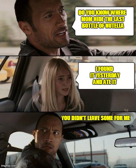 The Rock Driving | DO YOU KNOW WHERE MOM HIDE THE LAST BOTTLE OF NUTELLA YOU DIDN'T LEAVE SOME FOR ME I FOUND IT YESTERDAY AND ATE IT | image tagged in memes,the rock driving | made w/ Imgflip meme maker