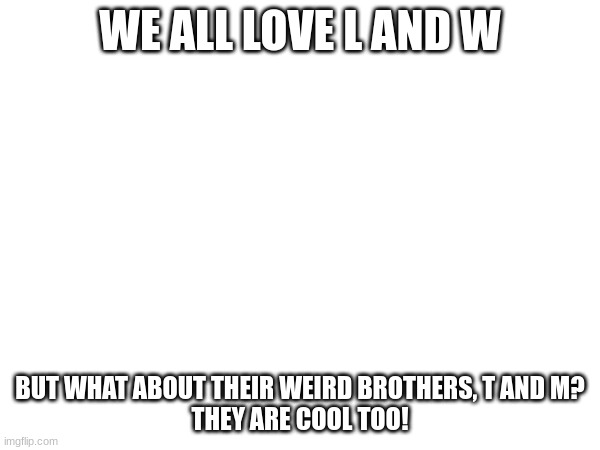 WE ALL LOVE L AND W; BUT WHAT ABOUT THEIR WEIRD BROTHERS, T AND M?
THEY ARE COOL TOO! | image tagged in piss | made w/ Imgflip meme maker