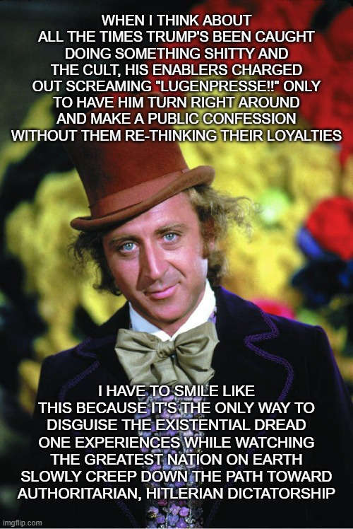 Yup. | WHEN I THINK ABOUT ALL THE TIMES TRUMP'S BEEN CAUGHT DOING SOMETHING SHITTY AND THE CULT, HIS ENABLERS CHARGED OUT SCREAMING "LUGENPRESSE!!" ONLY TO HAVE HIM TURN RIGHT AROUND AND MAKE A PUBLIC CONFESSION WITHOUT THEM RE-THINKING THEIR LOYALTIES; I HAVE TO SMILE LIKE THIS BECAUSE IT'S THE ONLY WAY TO DISGUISE THE EXISTENTIAL DREAD ONE EXPERIENCES WHILE WATCHING THE GREATEST NATION ON EARTH SLOWLY CREEP DOWN THE PATH TOWARD AUTHORITARIAN, HITLERIAN DICTATORSHIP | image tagged in willie wonka,trump unfit unqualified dangerous | made w/ Imgflip meme maker