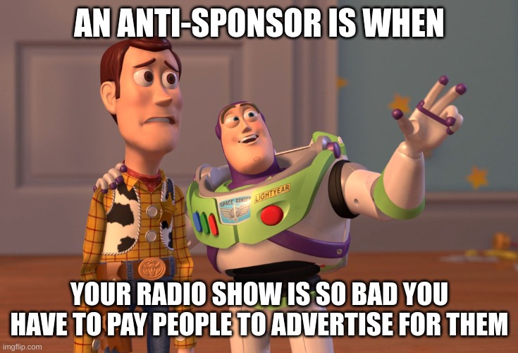 X, X Everywhere Meme | AN ANTI-SPONSOR IS WHEN; YOUR RADIO SHOW IS SO BAD YOU HAVE TO PAY PEOPLE TO ADVERTISE FOR THEM | image tagged in memes,x x everywhere | made w/ Imgflip meme maker