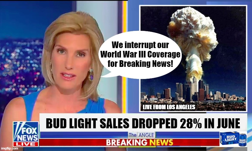 The Bud Light boycott! The highest priority thing for Republicans! | We interrupt our
World War III Coverage
for Breaking News! LIVE FROM LOS ANGELES; BUD LIGHT SALES DROPPED 28% IN JUNE | image tagged in world war iii,fox news,bud light,republicans,anti-woke | made w/ Imgflip meme maker