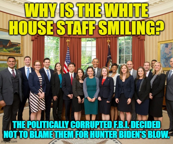 It can be tricky working for the Biden Crime Family. | WHY IS THE WHITE HOUSE STAFF SMILING? THE POLITICALLY CORRUPTED F.B.I. DECIDED NOT TO BLAME THEM FOR HUNTER BIDEN'S BLOW. | image tagged in truth | made w/ Imgflip meme maker