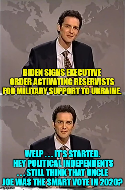 Hasn't any one to the Left of Center in this nation EVER read any history? | BIDEN SIGNS EXECUTIVE ORDER ACTIVATING RESERVISTS FOR MILITARY SUPPORT TO UKRAINE. WELP . . . IT'S STARTED.  HEY POLITICAL INDEPENDENTS . . . STILL THINK THAT UNCLE JOE WAS THE SMART VOTE IN 2020? | image tagged in weekend update with norm | made w/ Imgflip meme maker