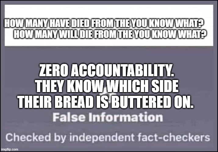 false information checked by independent fact-checkers | HOW MANY HAVE DIED FROM THE YOU KNOW WHAT?       
 HOW MANY WILL DIE FROM THE YOU KNOW WHAT? ZERO ACCOUNTABILITY. THEY KNOW WHICH SIDE THEIR BREAD IS BUTTERED ON. | image tagged in false information checked by independent fact-checkers | made w/ Imgflip meme maker