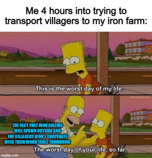 I've never gotten an iron farm to work thanks to this... | Me 4 hours into trying to transport villagers to my iron farm:; THE FACT THAT IRON GOLEMS WILL SPAWN OUTSIDE AND THE VILLAGERS WON'T COOPERATE WITH THEIR WORK TABLE TOMORROW | image tagged in worst day of your life so far no header | made w/ Imgflip meme maker