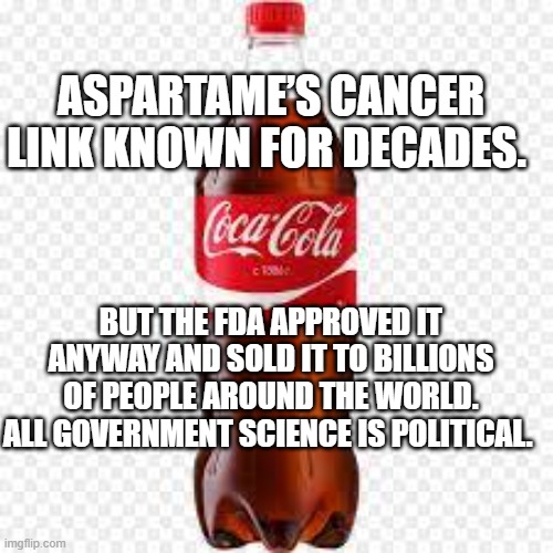 Coca-cola | ASPARTAME’S CANCER LINK KNOWN FOR DECADES. BUT THE FDA APPROVED IT ANYWAY AND SOLD IT TO BILLIONS OF PEOPLE AROUND THE WORLD. ALL GOVERNMENT SCIENCE IS POLITICAL. | image tagged in coca-cola | made w/ Imgflip meme maker