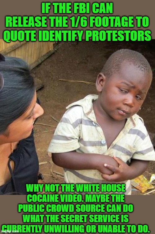 yep | IF THE FBI CAN RELEASE THE 1/6 FOOTAGE TO QUOTE IDENTIFY PROTESTORS; WHY NOT THE WHITE HOUSE COCAINE VIDEO. MAYBE THE PUBLIC CROWD SOURCE CAN DO WHAT THE SECRET SERVICE IS CURRENTLY UNWILLING OR UNABLE TO DO. | image tagged in memes,third world skeptical kid | made w/ Imgflip meme maker