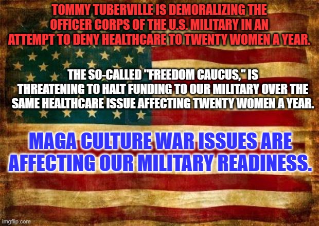 Real Conservatives allow the military to make its own operational decisions. | TOMMY TUBERVILLE IS DEMORALIZING THE OFFICER CORPS OF THE U.S. MILITARY IN AN ATTEMPT TO DENY HEALTHCARE TO TWENTY WOMEN A YEAR. THE SO-CALLED "FREEDOM CAUCUS," IS THREATENING TO HALT FUNDING TO OUR MILITARY OVER THE SAME HEALTHCARE ISSUE AFFECTING TWENTY WOMEN A YEAR. MAGA CULTURE WAR ISSUES ARE AFFECTING OUR MILITARY READINESS. | image tagged in old american flag | made w/ Imgflip meme maker