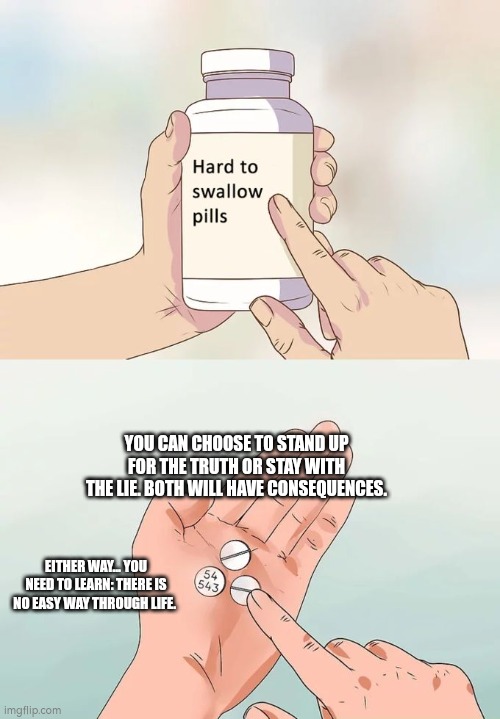 Hard To Swallow Pills Meme | YOU CAN CHOOSE TO STAND UP FOR THE TRUTH OR STAY WITH THE LIE. BOTH WILL HAVE CONSEQUENCES. EITHER WAY... YOU NEED TO LEARN: THERE IS NO EASY WAY THROUGH LIFE. | image tagged in memes,hard to swallow pills | made w/ Imgflip meme maker