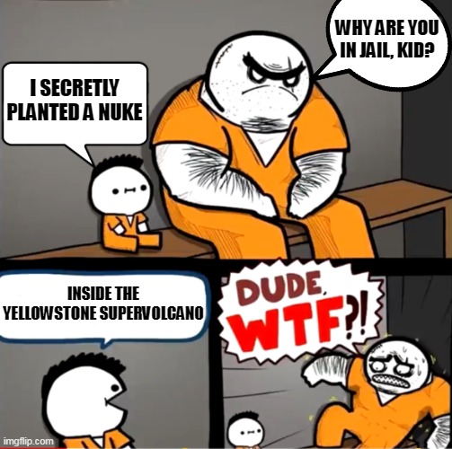 This is how crazy/evil it gets | WHY ARE YOU IN JAIL, KID? I SECRETLY PLANTED A NUKE; INSIDE THE YELLOWSTONE SUPERVOLCANO | image tagged in surprised bulky prisoner,nuclear bomb,nukes,superjail,prison | made w/ Imgflip meme maker