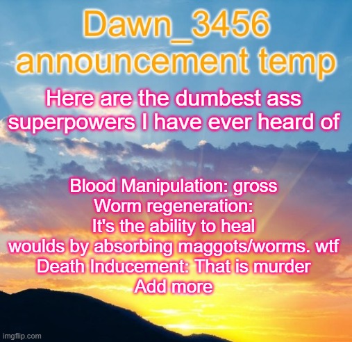 Dawn_3456 announcement | Blood Manipulation: gross
Worm regeneration: It's the ability to heal woulds by absorbing maggots/worms. wtf
Death Inducement: That is murder
Add more; Here are the dumbest ass superpowers I have ever heard of | image tagged in dawn_3456 announcement | made w/ Imgflip meme maker