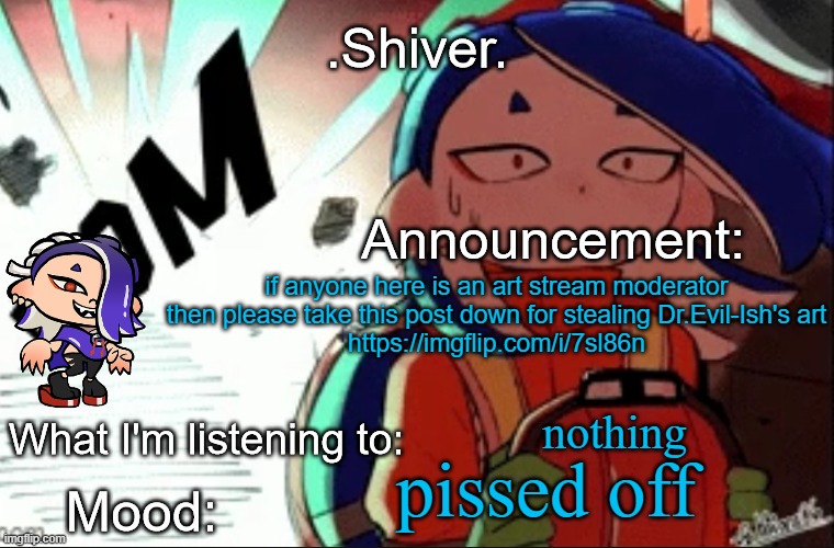 https://imgflip.com/i/7sl86n
THAT IS UNACCEPTABLE | if anyone here is an art stream moderator then please take this post down for stealing Dr.Evil-Ish's art
https://imgflip.com/i/7sl86n; nothing; pissed off | image tagged in shiver announcement template thanks blook | made w/ Imgflip meme maker
