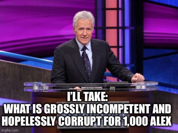 Alex Trebek Jeopardy | I’LL TAKE:
WHAT IS GROSSLY INCOMPETENT AND HOPELESSLY CORRUPT FOR 1,000 ALEX | image tagged in alex trebek jeopardy | made w/ Imgflip meme maker