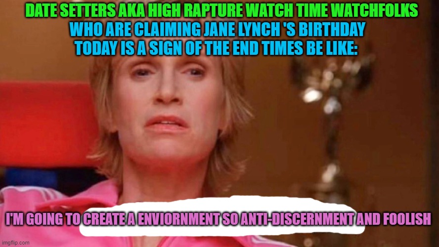 Sue Sylvester | DATE SETTERS AKA HIGH RAPTURE WATCH TIME WATCHFOLKS; WHO ARE CLAIMING JANE LYNCH 'S BIRTHDAY TODAY IS A SIGN OF THE END TIMES BE LIKE:; I'M GOING TO CREATE A ENVIORNMENT SO ANTI-DISCERNMENT AND FOOLISH | image tagged in sue sylvester | made w/ Imgflip meme maker