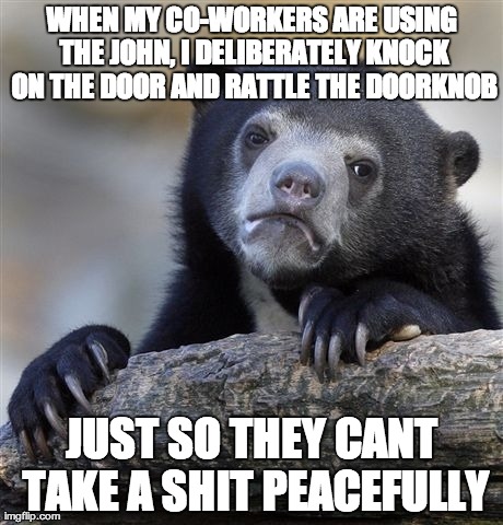 Confession Bear Meme | WHEN MY CO-WORKERS ARE USING THE JOHN, I DELIBERATELY KNOCK ON THE DOOR AND RATTLE THE DOORKNOB JUST SO THEY CANT TAKE A SHIT PEACEFULLY | image tagged in memes,confession bear,AdviceAnimals | made w/ Imgflip meme maker