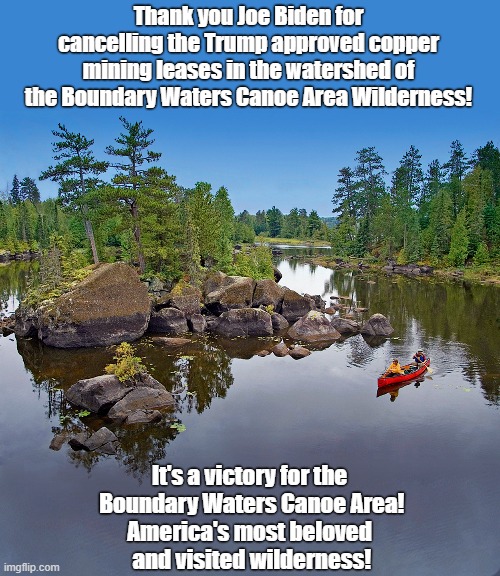 Trump almost ruined the BWCAW by approving copper mining in it's watershed. Ivanka & Jared have financial ties to the mining co. | Thank you Joe Biden for cancelling the Trump approved copper mining leases in the watershed of the Boundary Waters Canoe Area Wilderness! It's a victory for the
 Boundary Waters Canoe Area!
America's most beloved
 and visited wilderness! | image tagged in trump approved leases,copper mining,kusner financial ties,biden saved the bwcaw,minnesota wilderness | made w/ Imgflip meme maker