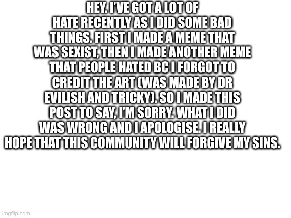 Sorry.. ? | HEY. I’VE GOT A LOT OF HATE RECENTLY AS I DID SOME BAD THINGS. FIRST I MADE A MEME THAT WAS SEXIST, THEN I MADE ANOTHER MEME THAT PEOPLE HATED BC I FORGOT TO CREDIT THE ART (WAS MADE BY DR EVILISH AND TRICKY). SO I MADE THIS POST TO SAY, I’M SORRY. WHAT I DID WAS WRONG AND I APOLOGISE. I REALLY HOPE THAT THIS COMMUNITY WILL FORGIVE MY SINS. | image tagged in blank white template | made w/ Imgflip meme maker