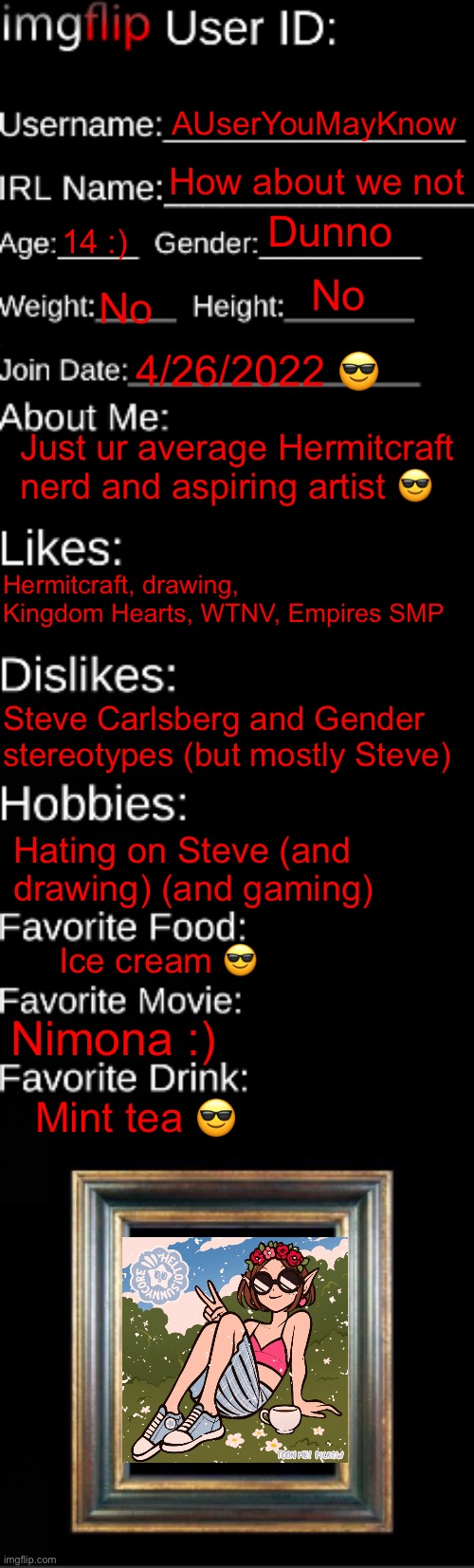 Did this again, dang I’ve changed | AUserYouMayKnow; How about we not; Dunno; 14 :); No; No; 4/26/2022 😎; Just ur average Hermitcraft nerd and aspiring artist 😎; Hermitcraft, drawing, Kingdom Hearts, WTNV, Empires SMP; Steve Carlsberg and Gender stereotypes (but mostly Steve); Hating on Steve (and drawing) (and gaming); Ice cream 😎; Nimona :); Mint tea 😎 | image tagged in imgflip id card | made w/ Imgflip meme maker