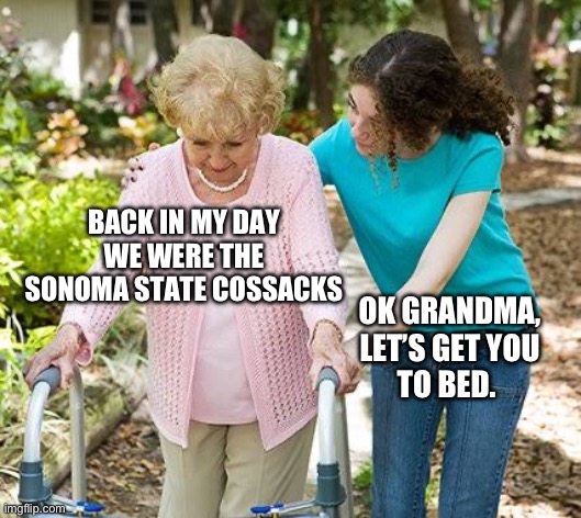 Sure grandma let's get you to bed | BACK IN MY DAY
WE WERE THE
SONOMA STATE COSSACKS; OK GRANDMA,
LET’S GET YOU
TO BED. | image tagged in sure grandma let's get you to bed | made w/ Imgflip meme maker