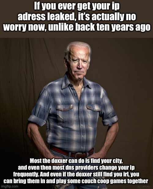 Ai biden | If you ever get your ip adress leaked, it’s actually no worry now, unlike back ten years ago; Most the doxxer can do is find your city, and even then most dns providers change your ip frequently. And even if the doxxer still find you irl, you can bring them in and play some couch coop games together | image tagged in ai biden | made w/ Imgflip meme maker