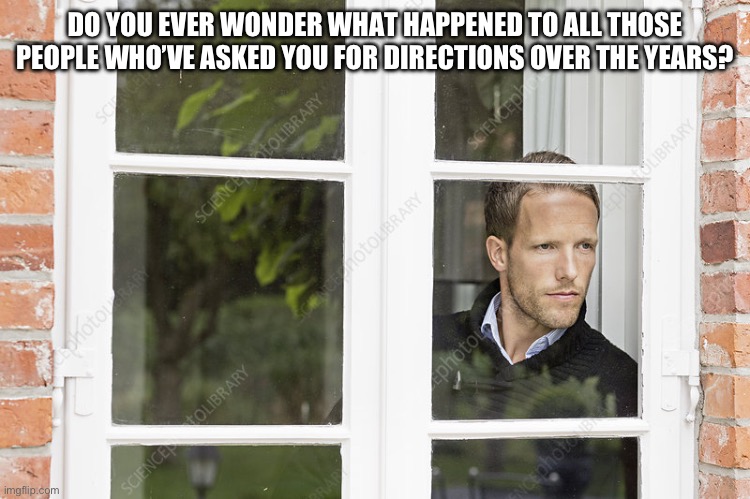 Do you ever wonder what happened to all those people who’ve asked you for directions over the years? | DO YOU EVER WONDER WHAT HAPPENED TO ALL THOSE PEOPLE WHO’VE ASKED YOU FOR DIRECTIONS OVER THE YEARS? | image tagged in man looking out of window,i wonder | made w/ Imgflip meme maker