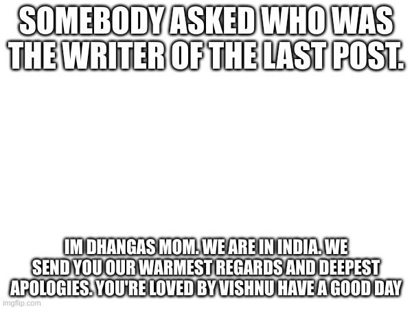 SOMEBODY ASKED WHO WAS THE WRITER OF THE LAST POST. IM DHANGAS MOM. WE ARE IN INDIA. WE SEND YOU OUR WARMEST REGARDS AND DEEPEST APOLOGIES. YOU'RE LOVED BY VISHNU HAVE A GOOD DAY | made w/ Imgflip meme maker