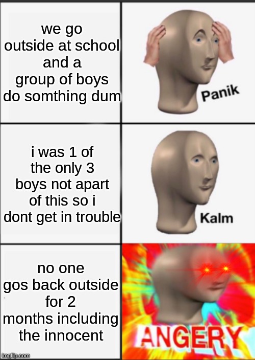 WHY??? | we go outside at school and a group of boys do somthing dum; i was 1 of the only 3 boys not apart of this so i dont get in trouble; no one gos back outside for 2 months including the innocent | image tagged in panik kalm angery | made w/ Imgflip meme maker